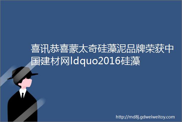喜讯恭喜蒙太奇硅藻泥品牌荣获中国建材网ldquo2016硅藻泥十大品牌rdquo